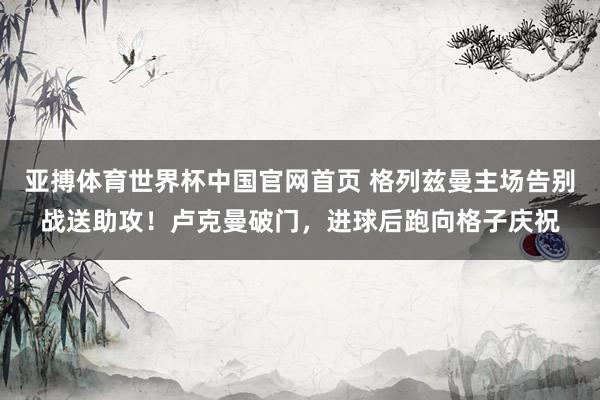 亚搏体育世界杯中国官网首页 格列兹曼主场告别战送助攻！卢克曼破门，进球后跑向格子庆祝