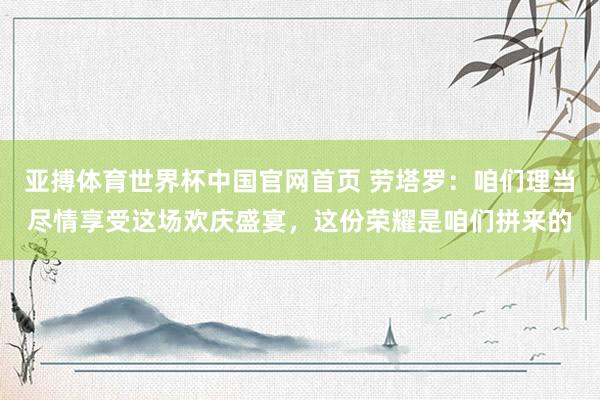 亚搏体育世界杯中国官网首页 劳塔罗：咱们理当尽情享受这场欢庆盛宴，这份荣耀是咱们拼来的