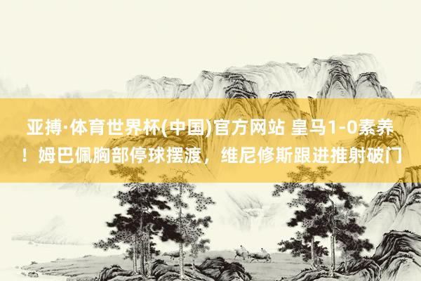 亚搏·体育世界杯(中国)官方网站 皇马1-0素养！姆巴佩胸部停球摆渡，维尼修斯跟进推射破门