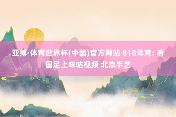 亚搏·体育世界杯(中国)官方网站 818体育: 看国足上咪咕视频 北京手艺