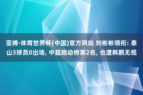 亚搏·体育世界杯(中国)官方网站 刘彬彬领衔: 泰山3球员0出场, 中超跑动榜第2名, 也遭韩鹏无视
