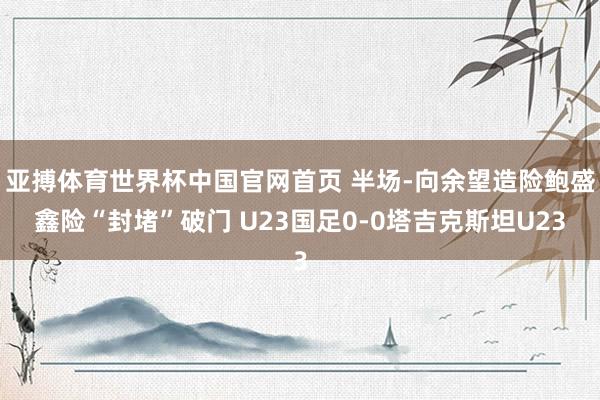 亚搏体育世界杯中国官网首页 半场-向余望造险鲍盛鑫险“封堵”破门 U23国足0-0塔吉克斯坦U23