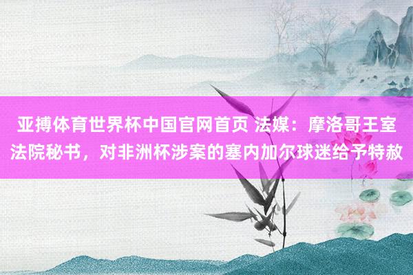 亚搏体育世界杯中国官网首页 法媒：摩洛哥王室法院秘书，对非洲杯涉案的塞内加尔球迷给予特赦