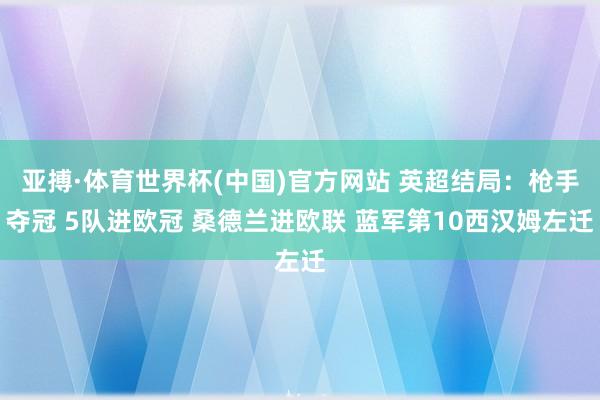 亚搏·体育世界杯(中国)官方网站 英超结局：枪手夺冠 5队进欧冠 桑德兰进欧联 蓝军第10西汉姆左迁