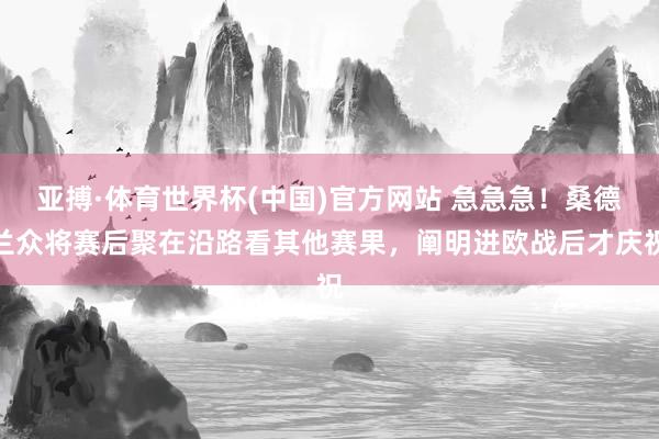 亚搏·体育世界杯(中国)官方网站 急急急！桑德兰众将赛后聚在沿路看其他赛果，阐明进欧战后才庆祝