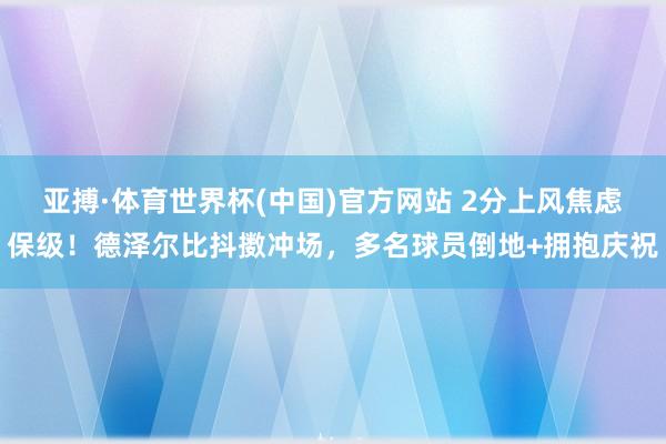 亚搏·体育世界杯(中国)官方网站 2分上风焦虑保级！德泽尔比抖擞冲场，多名球员倒地+拥抱庆祝