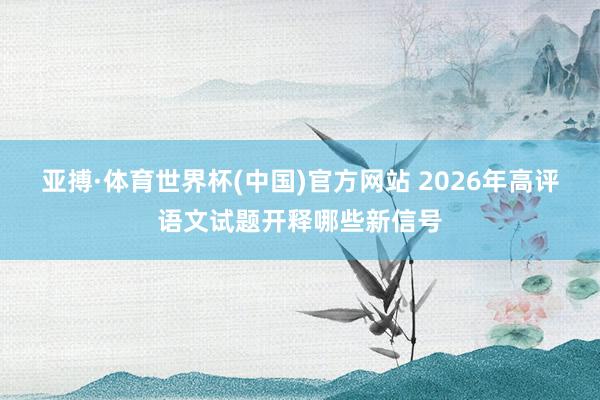 亚搏·体育世界杯(中国)官方网站 2026年高评语文试题开释哪些新信号