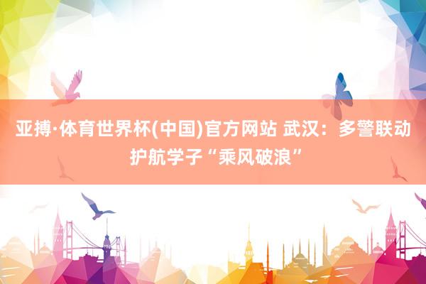 亚搏·体育世界杯(中国)官方网站 武汉:多警联动 护航学子“乘风破浪”