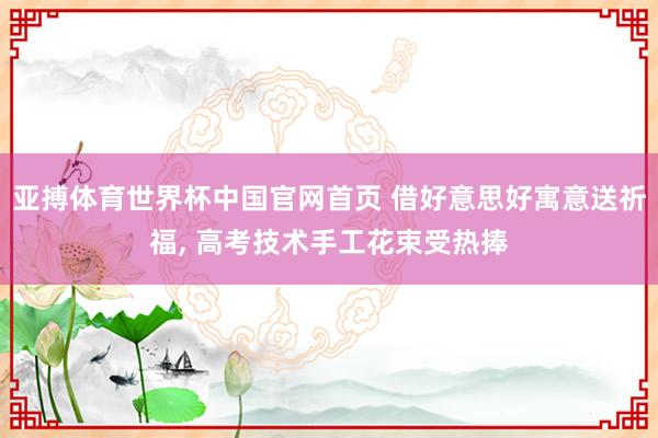亚搏体育世界杯中国官网首页 借好意思好寓意送祈福, 高考技术手工花束受热捧