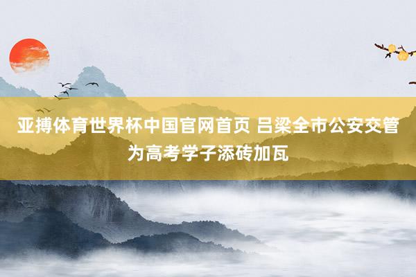 亚搏体育世界杯中国官网首页 吕梁全市公安交管为高考学子添砖加瓦