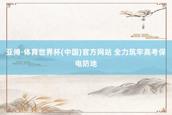 亚搏·体育世界杯(中国)官方网站 全力筑牢高考保电防地