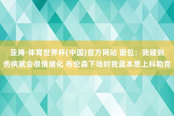 亚搏·体育世界杯(中国)官方网站 面包:我碰到伤病就会很情绪化 布伦森下场时我蓝本思上科勒克