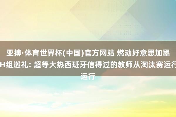 亚搏·体育世界杯(中国)官方网站 燃动好意思加墨|H组巡礼: 超等大热西班牙信得过的教师从淘汰赛运行