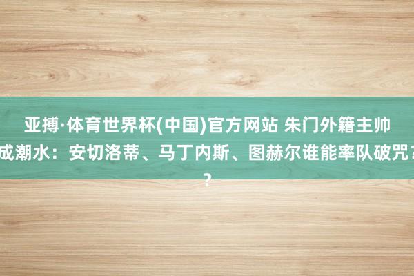 亚搏·体育世界杯(中国)官方网站 朱门外籍主帅成潮水:安切洛蒂、马丁内斯、图赫尔谁能率队破咒?