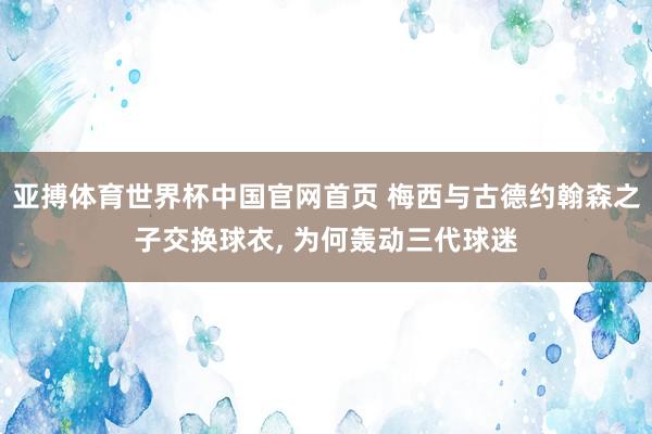 亚搏体育世界杯中国官网首页 梅西与古德约翰森之子交换球衣, 为何轰动三代球迷