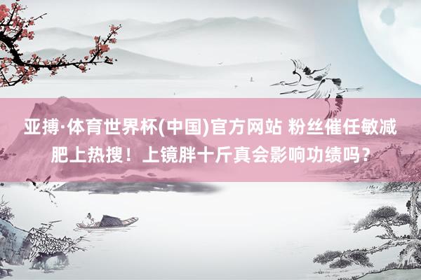 亚搏·体育世界杯(中国)官方网站 粉丝催任敏减肥上热搜!上镜胖十斤真会影响功绩吗?