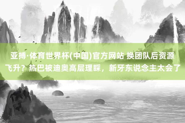 亚搏·体育世界杯(中国)官方网站 换团队后资源飞升？热巴被迪奥高层理睬，新牙东说念主太会了