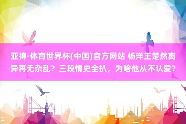 亚搏·体育世界杯(中国)官方网站 杨洋王楚然离异再无杂乱？三段情史全扒，为啥他从不认爱？