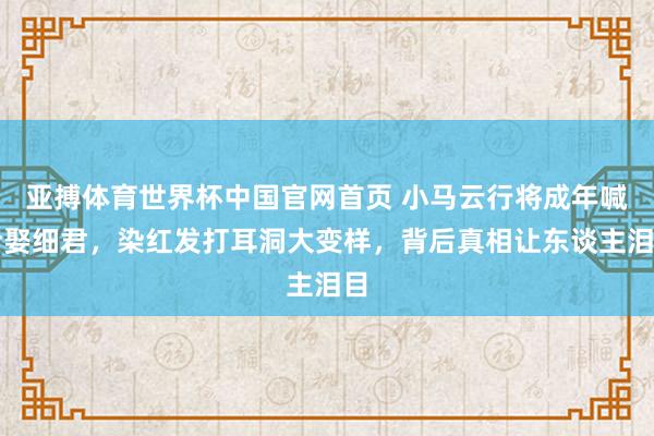 亚搏体育世界杯中国官网首页 小马云行将成年喊话娶细君，染红发打耳洞大变样，背后真相让东谈主泪目