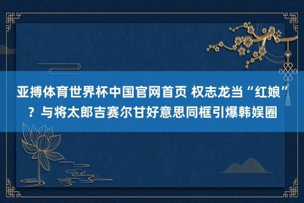亚搏体育世界杯中国官网首页 权志龙当“红娘”？与将太郎吉赛尔甘好意思同框引爆韩娱圈