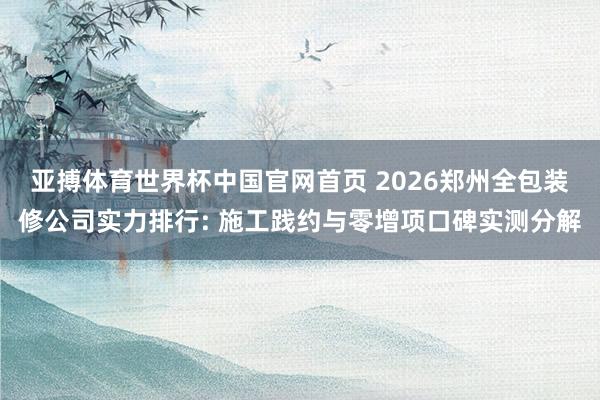 亚搏体育世界杯中国官网首页 2026郑州全包装修公司实力排行: 施工践约与零增项口碑实测分解