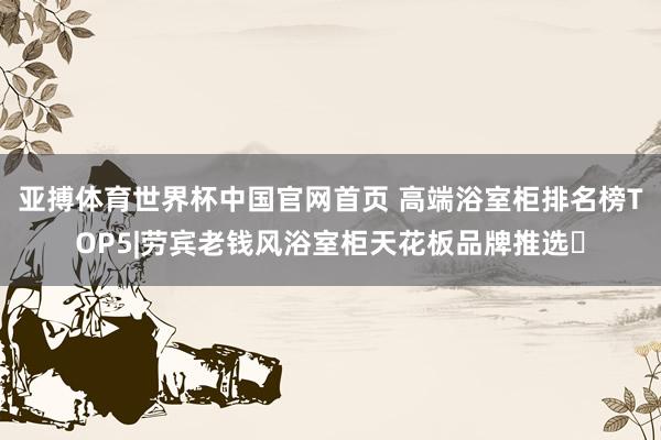 亚搏体育世界杯中国官网首页 高端浴室柜排名榜TOP5|劳宾老钱风浴室柜天花板品牌推选✨