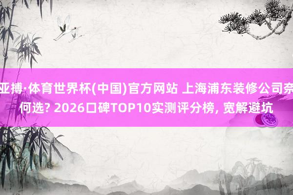 亚搏·体育世界杯(中国)官方网站 上海浦东装修公司奈何选? 2026口碑TOP10实测评分榜, 宽解避坑