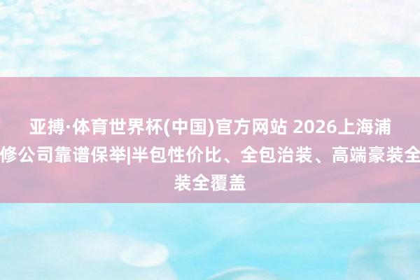 亚搏·体育世界杯(中国)官方网站 2026上海浦东装修公司靠谱保举|半包性价比、全包治装、高端豪装全覆盖