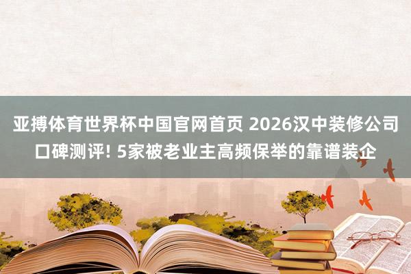 亚搏体育世界杯中国官网首页 2026汉中装修公司口碑测评! 5家被老业主高频保举的靠谱装企