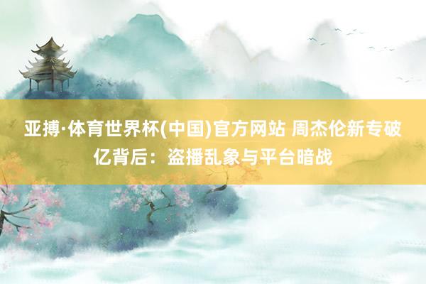 亚搏·体育世界杯(中国)官方网站 周杰伦新专破亿背后：盗播乱象与平台暗战