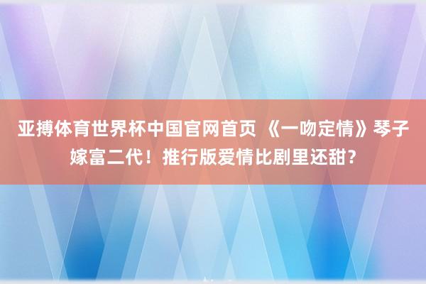 亚搏体育世界杯中国官网首页 《一吻定情》琴子嫁富二代！推行版爱情比剧里还甜？