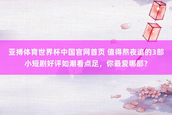 亚搏体育世界杯中国官网首页 值得熬夜追的3部小短剧好评如潮看点足，你最爱哪部？