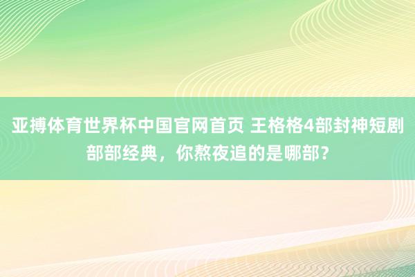 亚搏体育世界杯中国官网首页 王格格4部封神短剧部部经典，你熬夜追的是哪部？