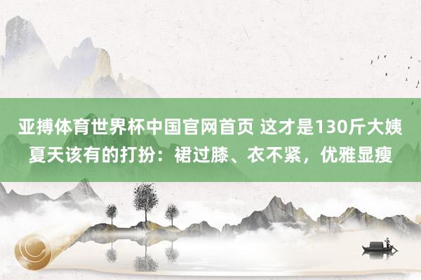 亚搏体育世界杯中国官网首页 这才是130斤大姨夏天该有的打扮：裙过膝、衣不紧，优雅显瘦