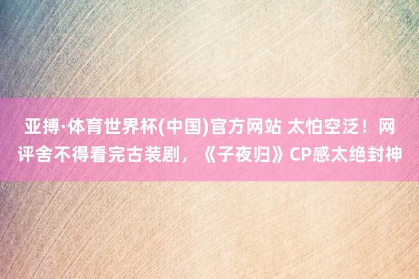 亚搏·体育世界杯(中国)官方网站 太怕空泛!网评舍不得看完古装剧,《子夜归》CP感太绝封神