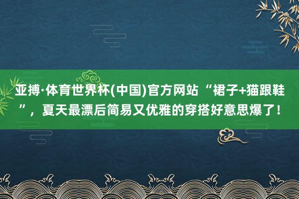 亚搏·体育世界杯(中国)官方网站 “裙子+猫跟鞋”，夏天最漂后简易又优雅的穿搭好意思爆了！