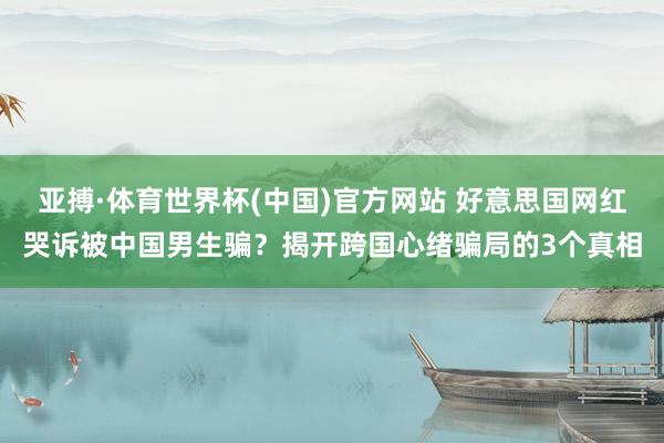 亚搏·体育世界杯(中国)官方网站 好意思国网红哭诉被中国男生骗？揭开跨国心绪骗局的3个真相
