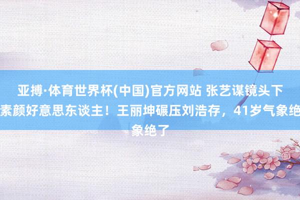 亚搏·体育世界杯(中国)官方网站 张艺谋镜头下的素颜好意思东谈主！王丽坤碾压刘浩存，41岁气象绝了