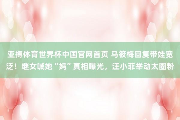 亚搏体育世界杯中国官网首页 马筱梅回复带娃宽泛！继女喊她“妈”真相曝光，汪小菲举动太圈粉
