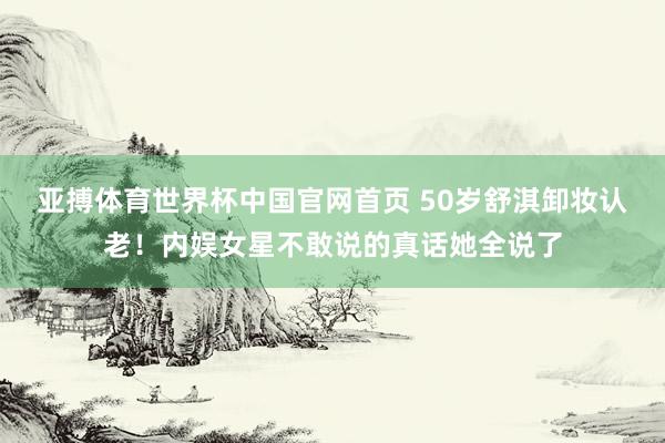 亚搏体育世界杯中国官网首页 50岁舒淇卸妆认老！内娱女星不敢说的真话她全说了