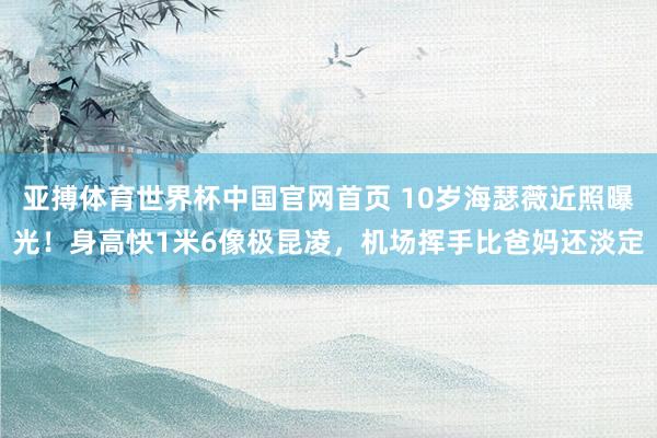 亚搏体育世界杯中国官网首页 10岁海瑟薇近照曝光！身高快1米6像极昆凌，机场挥手比爸妈还淡定