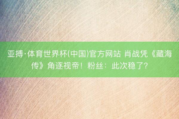 亚搏·体育世界杯(中国)官方网站 肖战凭《藏海传》角逐视帝!粉丝:此次稳了?