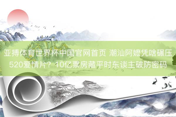亚搏体育世界杯中国官网首页 潮汕阿嬷凭啥碾压520爱情片？10亿票房藏平时东谈主破防密码