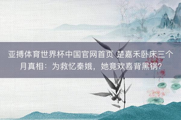 亚搏体育世界杯中国官网首页 楚嘉禾卧床三个月真相：为救忆秦娥，她竟欢喜背黑锅？