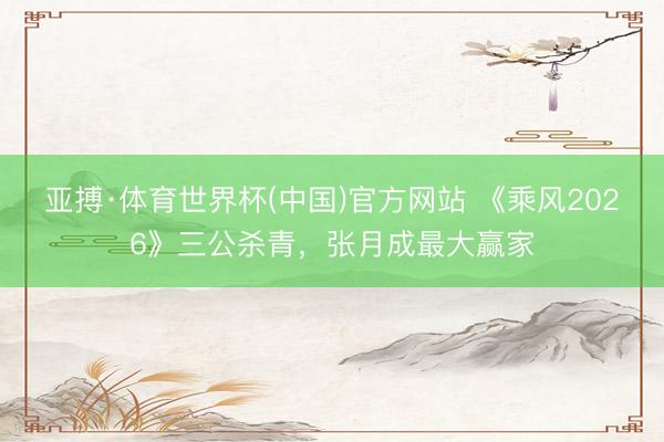 亚搏·体育世界杯(中国)官方网站 《乘风2026》三公杀青，张月成最大赢家