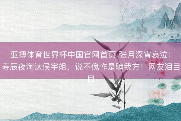 亚搏体育世界杯中国官网首页 张月深宵哀泣:寿辰夜淘汰侯宇姐,说不傀怍是骗我方!网友泪目