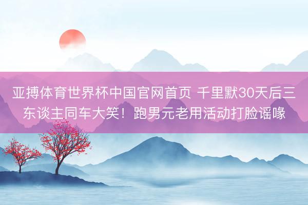 亚搏体育世界杯中国官网首页 千里默30天后三东谈主同车大笑！跑男元老用活动打脸谣喙