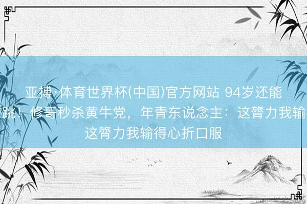 亚搏·体育世界杯(中国)官方网站 94岁还能红馆连唱带跳！修哥秒杀黄牛党，年青东说念主：这膂力我输得心折口服
