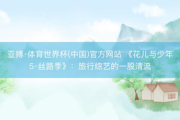 亚搏·体育世界杯(中国)官方网站 《花儿与少年5·丝路季》：旅行综艺的一股清流