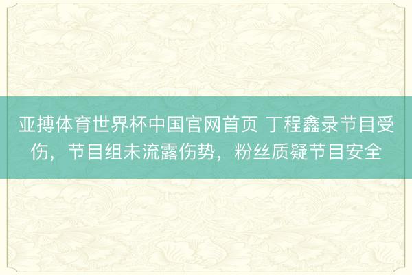 亚搏体育世界杯中国官网首页 丁程鑫录节目受伤，节目组未流露伤势，粉丝质疑节目安全
